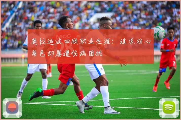 奥拉迪波回顾职业生涯：追求核心角色却屡遭伤病困扰