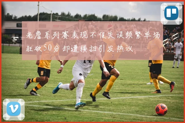 老詹系列赛表现不佳失误频繁单场狂砍50分却遭横扫引发热议