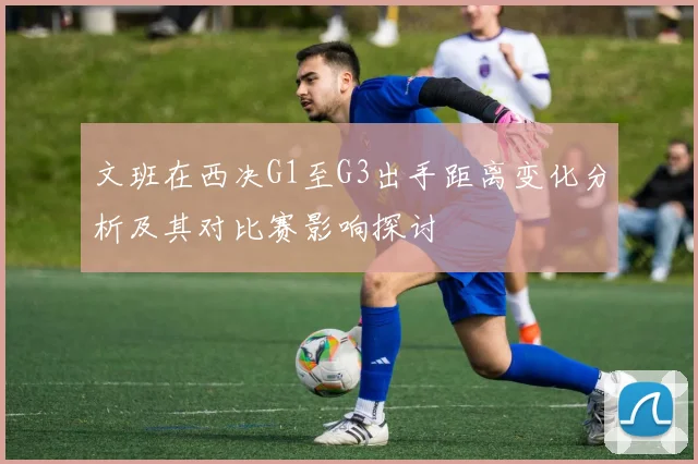 文班在西决G1至G3出手距离变化分析及其对比赛影响探讨