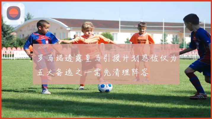 罗马诺透露皇马引援计划恩佐仅为五大备选之一需先清理阵容
