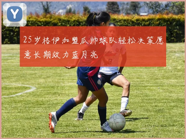 25岁格伊加盟瓜帅球队轻松决策愿意长期效力蓝月亮