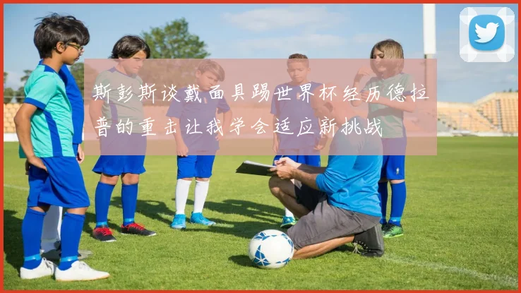 斯彭斯谈戴面具踢世界杯经历德拉普的重击让我学会适应新挑战