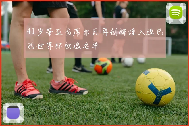 41岁蒂亚戈席尔瓦再创辉煌入选巴西世界杯初选名单