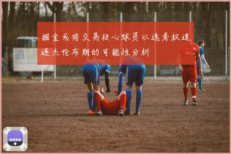 掘金或将交易核心球员以选秀权追逐杰伦布朗的可能性分析