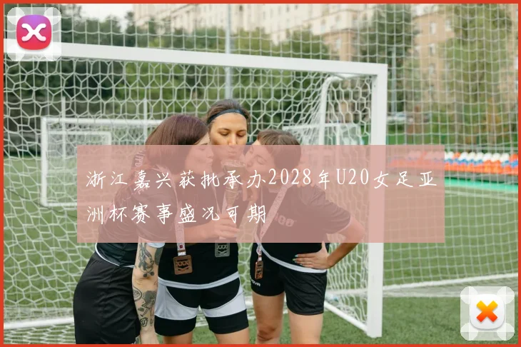 浙江嘉兴获批承办2028年U20女足亚洲杯赛事盛况可期