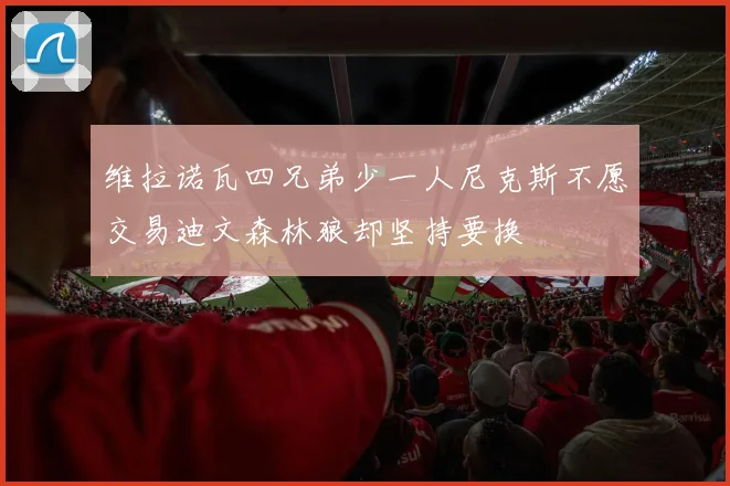 维拉诺瓦四兄弟少一人尼克斯不愿交易迪文森林狼却坚持要换
