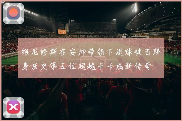 维尼修斯在安帅带领下进球破百跻身历史第五位超越卡卡成新传奇