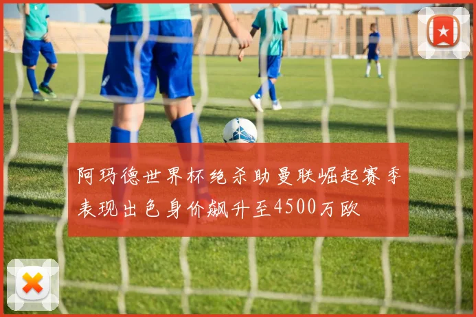阿玛德世界杯绝杀助曼联崛起赛季表现出色身价飙升至4500万欧