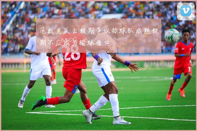范戴克反击假期争议称球队成熟假期不应成为输球借口
