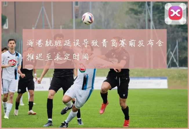 海港航班延误导致青岛赛前发布会推迟至未定时间
