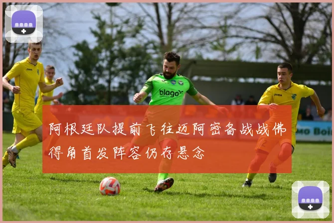 阿根廷队提前飞往迈阿密备战战佛得角首发阵容仍存悬念