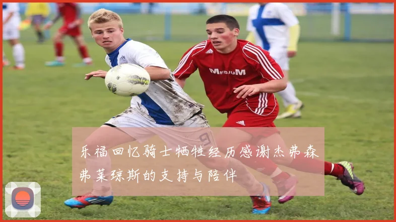 乐福回忆骑士牺牲经历感谢杰弗森弗莱琼斯的支持与陪伴