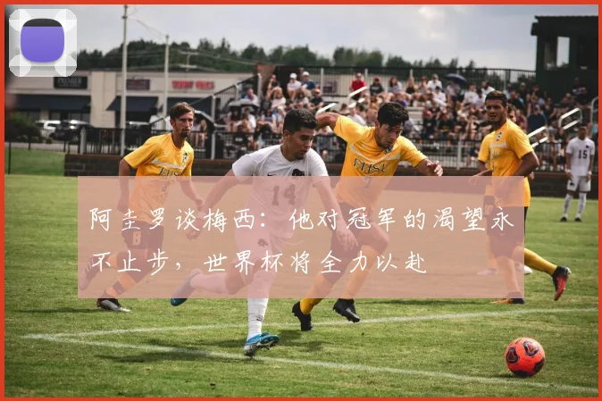 阿圭罗谈梅西：他对冠军的渴望永不止步，世界杯将全力以赴