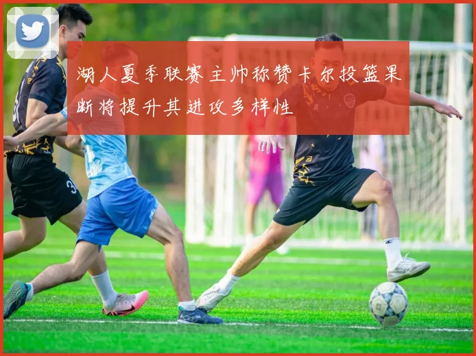 湖人夏季联赛主帅称赞卡尔投篮果断将提升其进攻多样性