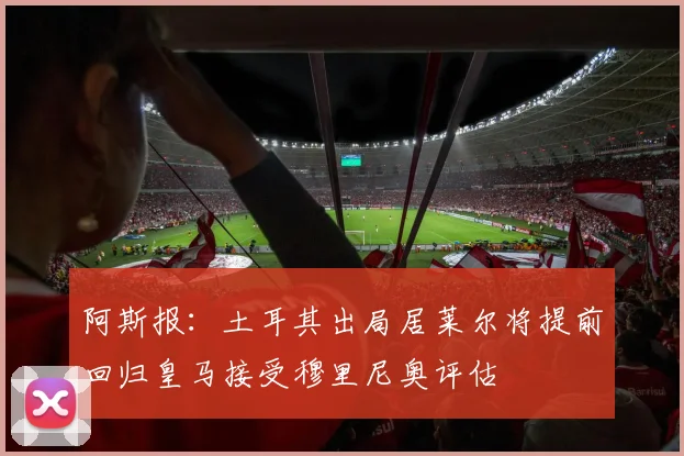 阿斯报：土耳其出局居莱尔将提前回归皇马接受穆里尼奥评估