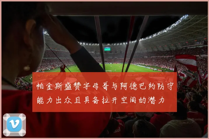 帕金斯盛赞字母哥与阿德巴约防守能力出众且具备拉开空间的潜力