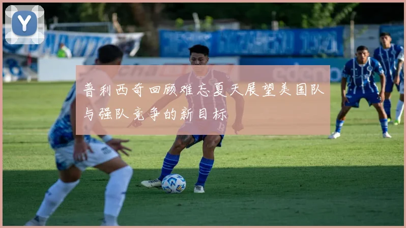 普利西奇回顾难忘夏天展望美国队与强队竞争的新目标
