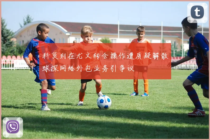 科莫利在尤文转会操作遭质疑解散球探网络外包业务引争议