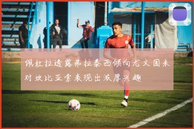 佩杜拉透露弗拉泰西倾向尤文国米对坎比亚索表现出浓厚兴趣