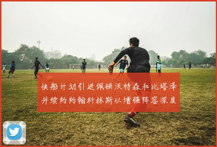 快船计划引进佩顿沃特森和比塔泽并续约约翰科林斯以增强阵容深度