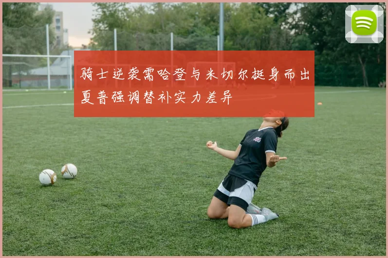 骑士逆袭需哈登与米切尔挺身而出夏普强调替补实力差异