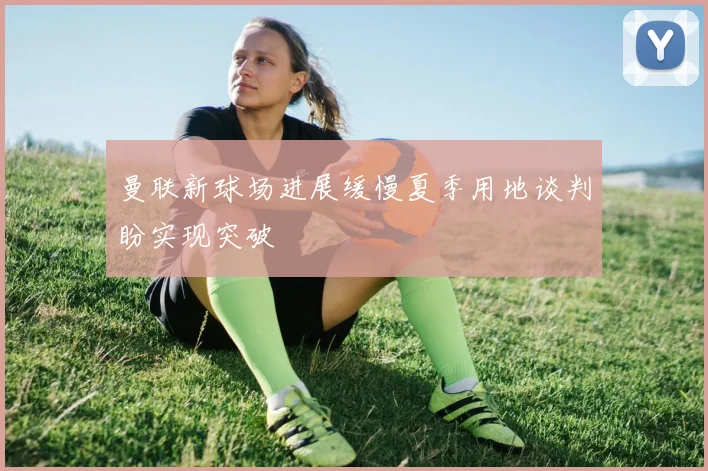 曼联新球场进展缓慢夏季用地谈判盼实现突破